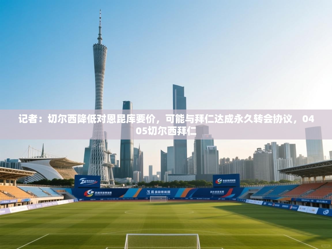 开云官网-记者：切尔西降低对恩昆库要价，可能与拜仁达成永久转会协议，0405切尔西拜仁