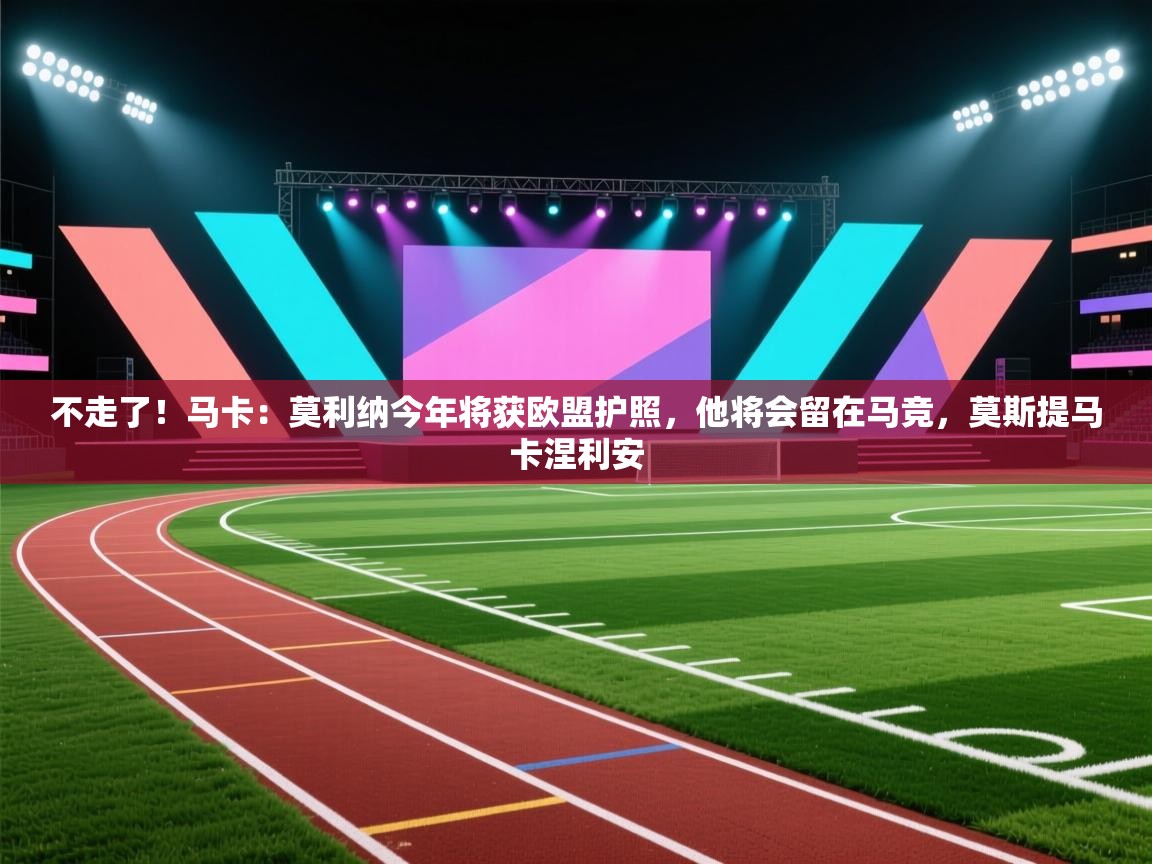 开云体育入口邀请码-不走了！马卡：莫利纳今年将获欧盟护照，他将会留在马竞，莫斯提马卡涅利安