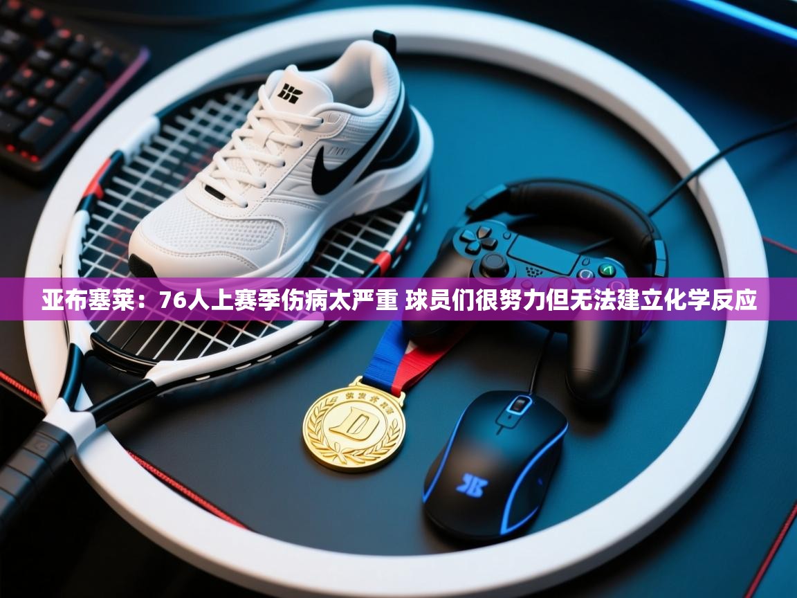 云开体育官网-亚布塞莱：76人上赛季伤病太严重 球员们很努力但无法建立化学反应  第2张