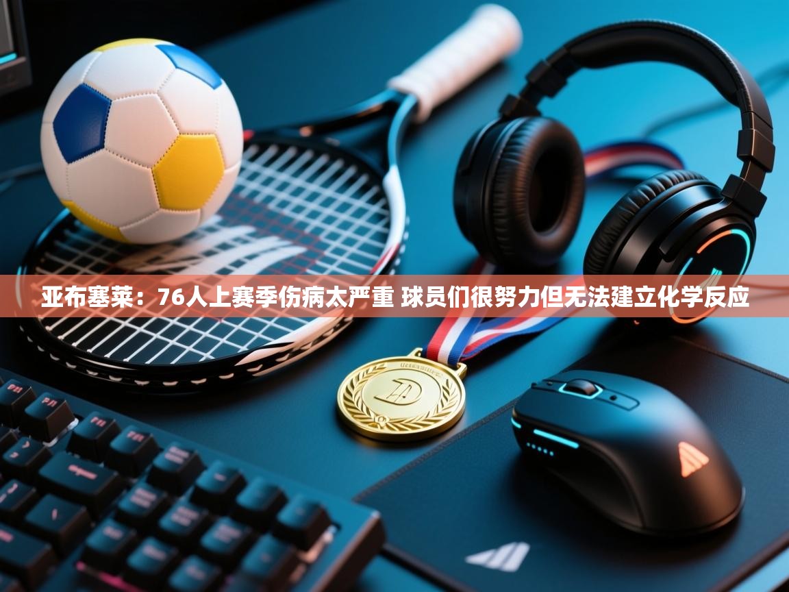 云开体育官网-亚布塞莱：76人上赛季伤病太严重 球员们很努力但无法建立化学反应  第3张