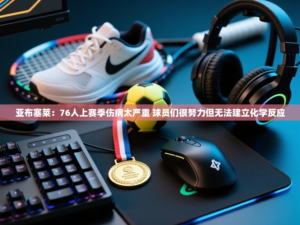 云开体育官网-亚布塞莱：76人上赛季伤病太严重 球员们很努力但无法建立化学反应  第4张