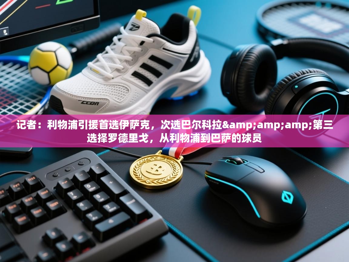 开云注册-记者：利物浦引援首选伊萨克，次选巴尔科拉&amp;amp;第三选择罗德里戈，从利物浦到巴萨的球员