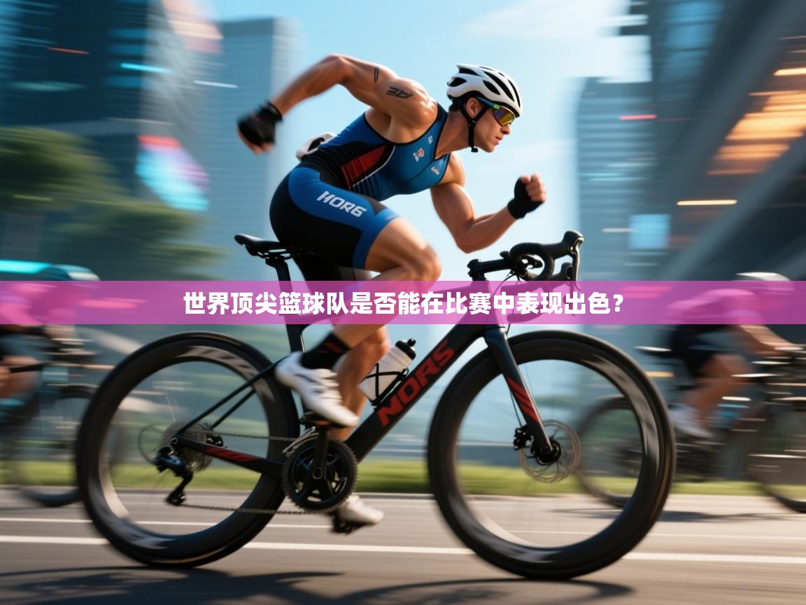 开云体育在线下载-世界顶尖篮球队是否能在比赛中表现出色？  第2张